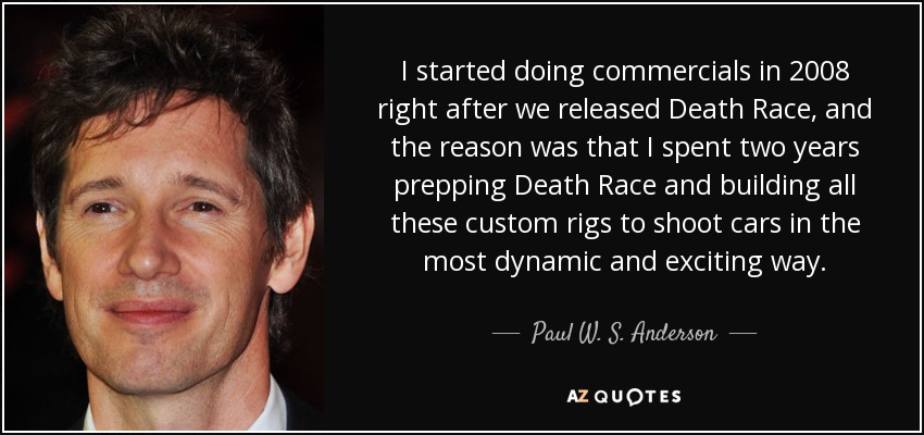 I started doing commercials in 2008 right after we released Death Race, and the reason was that I spent two years prepping Death Race and building all these custom rigs to shoot cars in the most dynamic and exciting way. - Paul W. S. Anderson