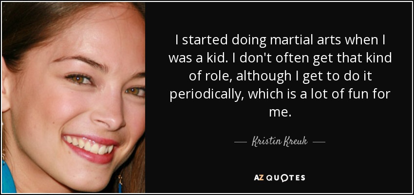 I started doing martial arts when I was a kid. I don't often get that kind of role, although I get to do it periodically, which is a lot of fun for me. - Kristin Kreuk