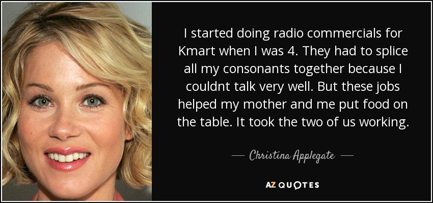 I started doing radio commercials for Kmart when I was 4. They had to splice all my consonants together because I couldnt talk very well. But these jobs helped my mother and me put food on the table. It took the two of us working. - Christina Applegate