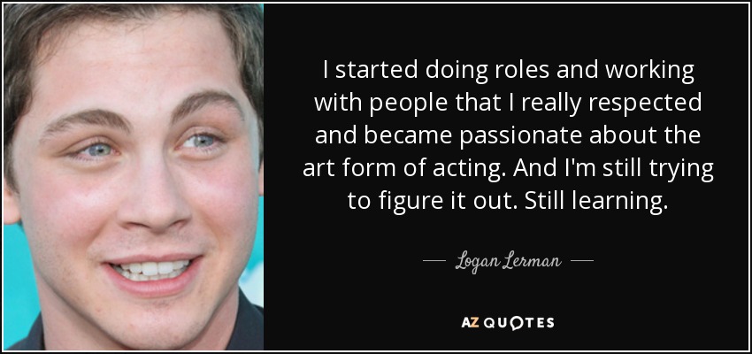 I started doing roles and working with people that I really respected and became passionate about the art form of acting. And I'm still trying to figure it out. Still learning. - Logan Lerman