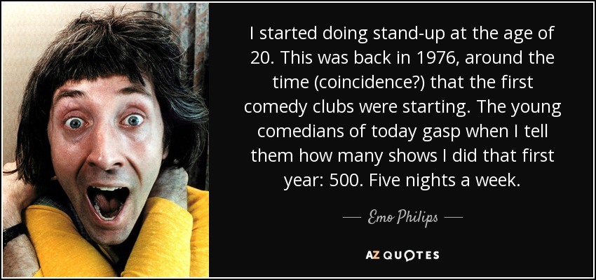 I started doing stand-up at the age of 20. This was back in 1976, around the time (coincidence?) that the first comedy clubs were starting. The young comedians of today gasp when I tell them how many shows I did that first year: 500. Five nights a week. - Emo Philips