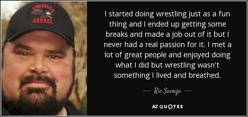 I started doing wrestling just as a fun thing and I ended up getting some breaks and made a job out of it but I never had a real passion for it. I met a lot of great people and enjoyed doing what I did but wrestling wasn't something I lived and breathed. - Ric Savage