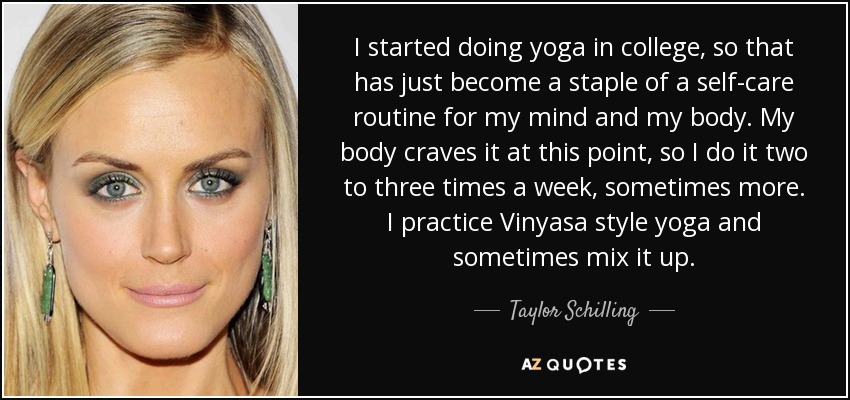 I started doing yoga in college, so that has just become a staple of a self-care routine for my mind and my body. My body craves it at this point, so I do it two to three times a week, sometimes more. I practice Vinyasa style yoga and sometimes mix it up. - Taylor Schilling