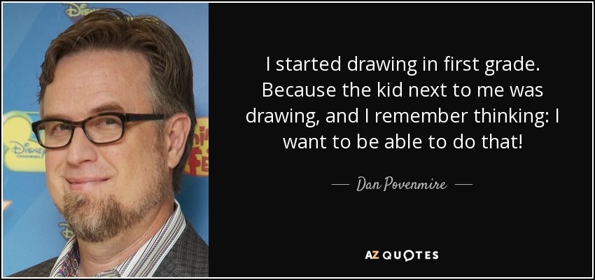 I started drawing in first grade. Because the kid next to me was drawing, and I remember thinking: I want to be able to do that! - Dan Povenmire