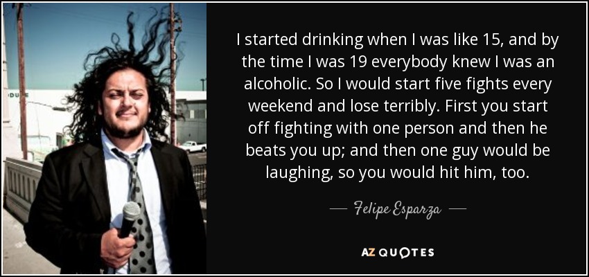 I started drinking when I was like 15, and by the time I was 19 everybody knew I was an alcoholic. So I would start five fights every weekend and lose terribly. First you start off fighting with one person and then he beats you up; and then one guy would be laughing, so you would hit him, too. - Felipe Esparza