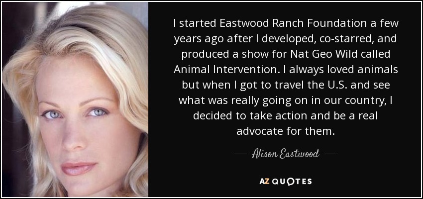 I started Eastwood Ranch Foundation a few years ago after I developed, co-starred, and produced a show for Nat Geo Wild called Animal Intervention. I always loved animals but when I got to travel the U.S. and see what was really going on in our country, I decided to take action and be a real advocate for them. - Alison Eastwood