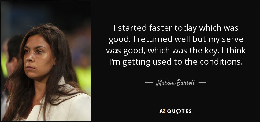 I started faster today which was good. I returned well but my serve was good, which was the key. I think I'm getting used to the conditions. - Marion Bartoli
