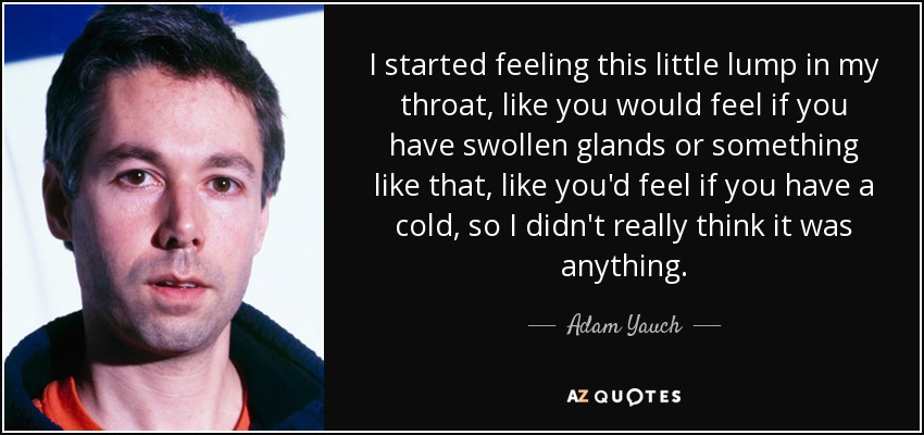 I started feeling this little lump in my throat, like you would feel if you have swollen glands or something like that, like you'd feel if you have a cold, so I didn't really think it was anything. - Adam Yauch