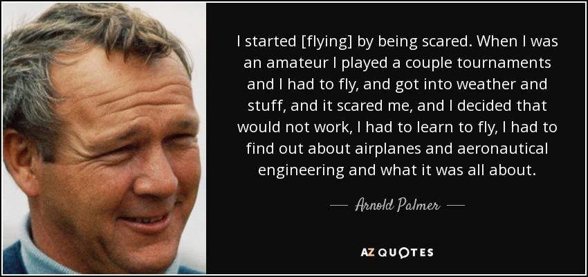 I started [flying] by being scared. When I was an amateur I played a couple tournaments and I had to fly, and got into weather and stuff, and it scared me, and I decided that would not work, I had to learn to fly, I had to find out about airplanes and aeronautical engineering and what it was all about. - Arnold Palmer