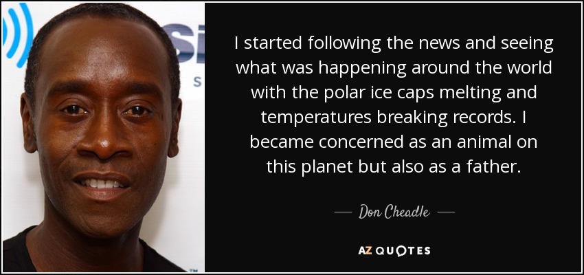 I started following the news and seeing what was happening around the world with the polar ice caps melting and temperatures breaking records. I became concerned as an animal on this planet but also as a father. - Don Cheadle