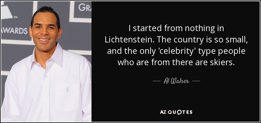 I started from nothing in Lichtenstein. The country is so small, and the only 'celebrity' type people who are from there are skiers. - Al Walser