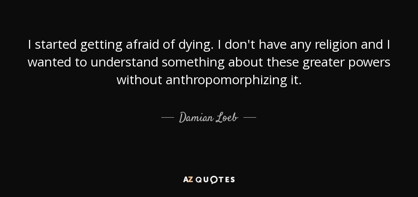 I started getting afraid of dying. I don't have any religion and I wanted to understand something about these greater powers without anthropomorphizing it. - Damian Loeb