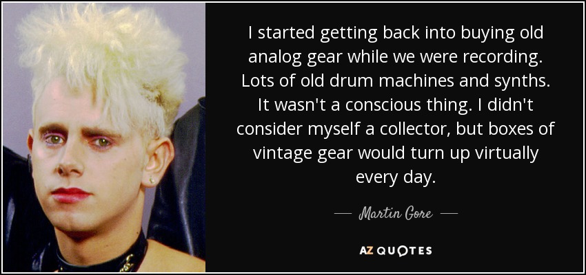 I started getting back into buying old analog gear while we were recording. Lots of old drum machines and synths. It wasn't a conscious thing. I didn't consider myself a collector, but boxes of vintage gear would turn up virtually every day. - Martin Gore