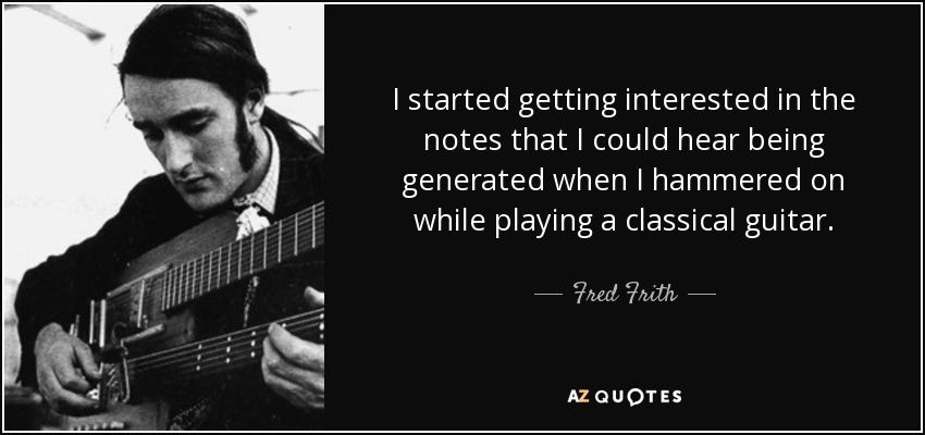 I started getting interested in the notes that I could hear being generated when I hammered on while playing a classical guitar. - Fred Frith
