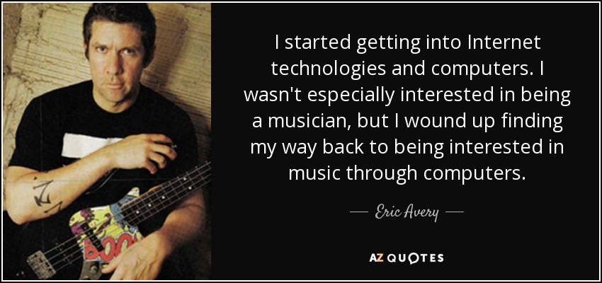 I started getting into Internet technologies and computers. I wasn't especially interested in being a musician, but I wound up finding my way back to being interested in music through computers. - Eric Avery