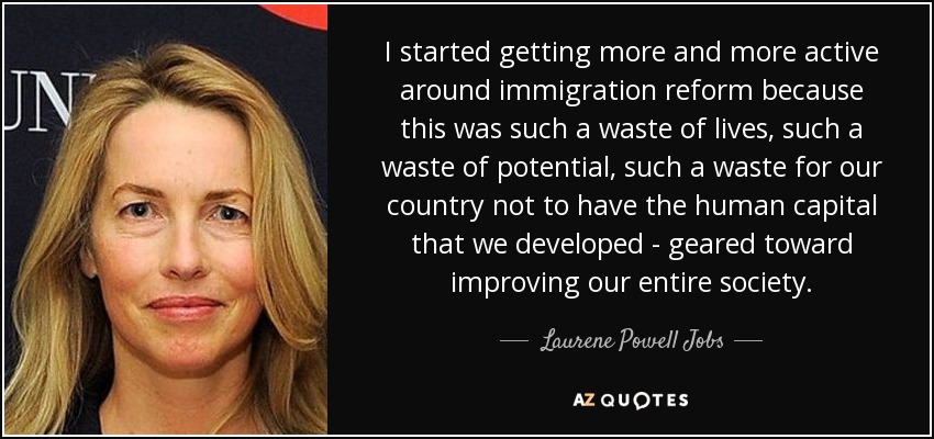 I started getting more and more active around immigration reform because this was such a waste of lives, such a waste of potential, such a waste for our country not to have the human capital that we developed - geared toward improving our entire society. - Laurene Powell Jobs