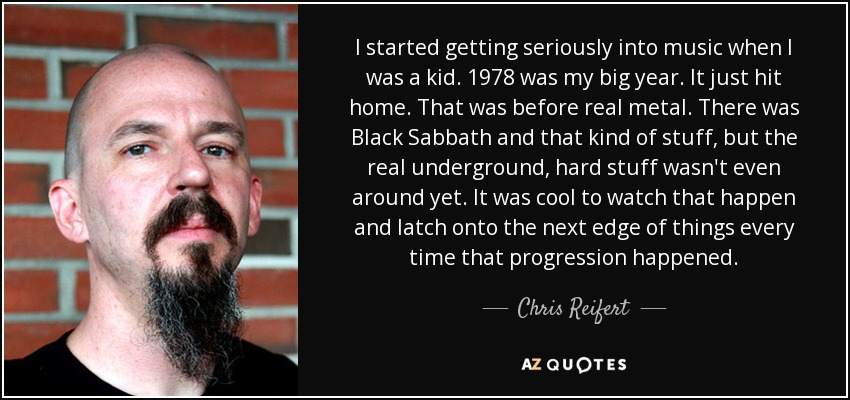 I started getting seriously into music when I was a kid. 1978 was my big year. It just hit home. That was before real metal. There was Black Sabbath and that kind of stuff, but the real underground, hard stuff wasn't even around yet. It was cool to watch that happen and latch onto the next edge of things every time that progression happened. - Chris Reifert