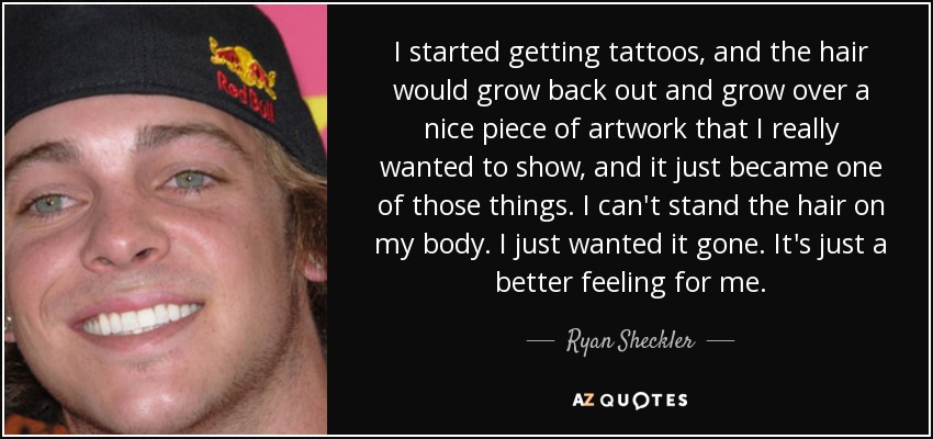 I started getting tattoos, and the hair would grow back out and grow over a nice piece of artwork that I really wanted to show, and it just became one of those things. I can't stand the hair on my body. I just wanted it gone. It's just a better feeling for me. - Ryan Sheckler