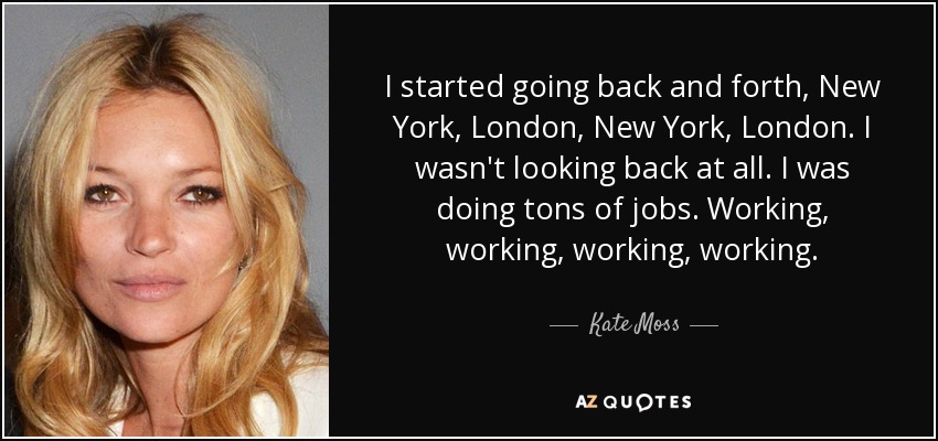 I started going back and forth, New York, London, New York, London. I wasn't looking back at all. I was doing tons of jobs. Working, working, working, working. - Kate Moss