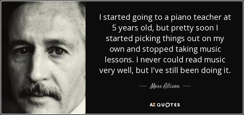 I started going to a piano teacher at 5 years old, but pretty soon I started picking things out on my own and stopped taking music lessons. I never could read music very well, but I've still been doing it. - Mose Allison