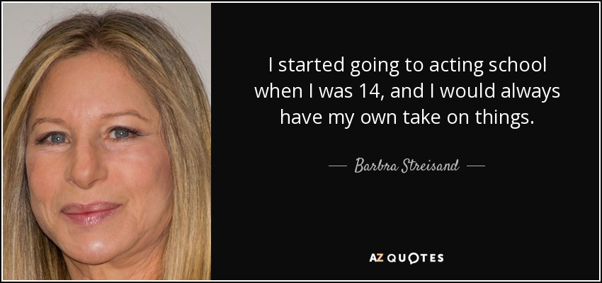 I started going to acting school when I was 14, and I would always have my own take on things. - Barbra Streisand