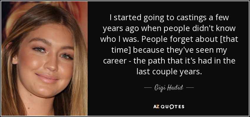 I started going to castings a few years ago when people didn't know who I was. People forget about [that time] because they've seen my career - the path that it's had in the last couple years. - Gigi Hadid