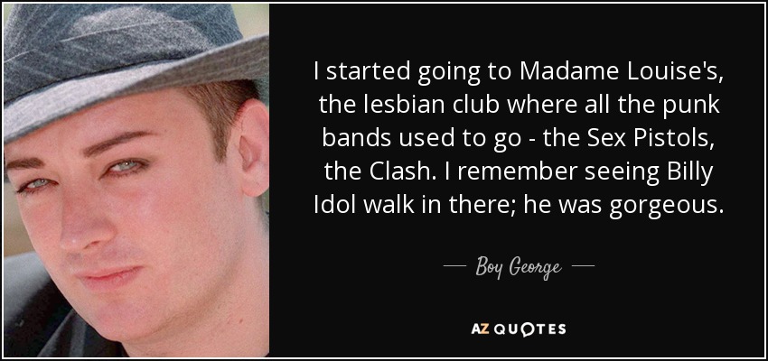 I started going to Madame Louise's, the lesbian club where all the punk bands used to go - the Sex Pistols, the Clash. I remember seeing Billy Idol walk in there; he was gorgeous. - Boy George