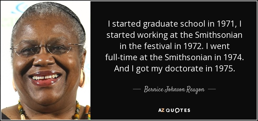 I started graduate school in 1971, I started working at the Smithsonian in the festival in 1972. I went full-time at the Smithsonian in 1974. And I got my doctorate in 1975. - Bernice Johnson Reagon