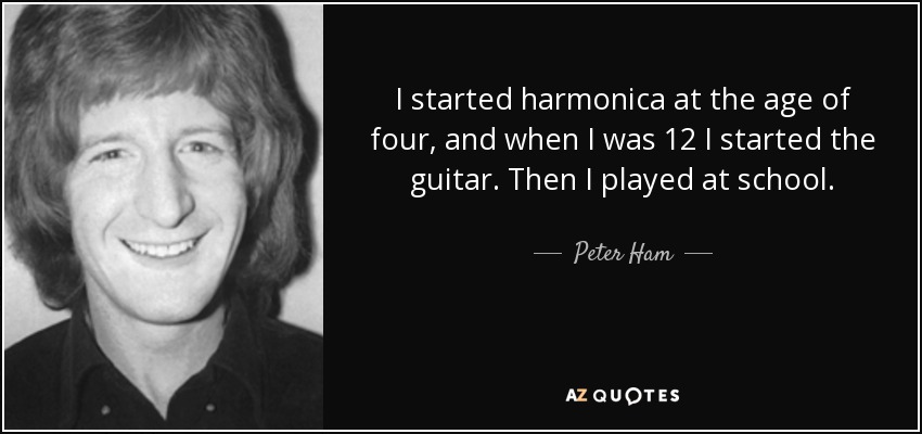 I started harmonica at the age of four, and when I was 12 I started the guitar. Then I played at school. - Peter Ham