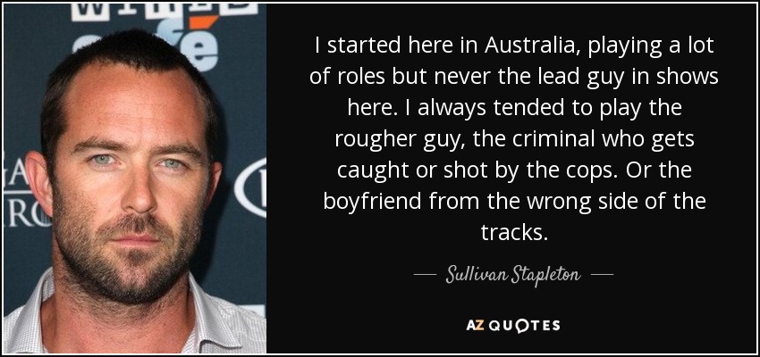 I started here in Australia, playing a lot of roles but never the lead guy in shows here. I always tended to play the rougher guy, the criminal who gets caught or shot by the cops. Or the boyfriend from the wrong side of the tracks. - Sullivan Stapleton