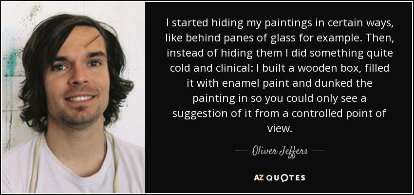I started hiding my paintings in certain ways, like behind panes of glass for example. Then, instead of hiding them I did something quite cold and clinical: I built a wooden box, filled it with enamel paint and dunked the painting in so you could only see a suggestion of it from a controlled point of view. - Oliver Jeffers
