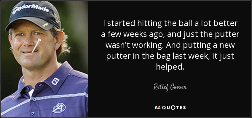 I started hitting the ball a lot better a few weeks ago, and just the putter wasn't working. And putting a new putter in the bag last week, it just helped. - Retief Goosen