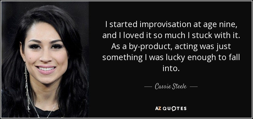 I started improvisation at age nine, and I loved it so much I stuck with it. As a by-product, acting was just something I was lucky enough to fall into. - Cassie Steele