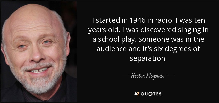 I started in 1946 in radio. I was ten years old. I was discovered singing in a school play. Someone was in the audience and it's six degrees of separation. - Hector Elizondo