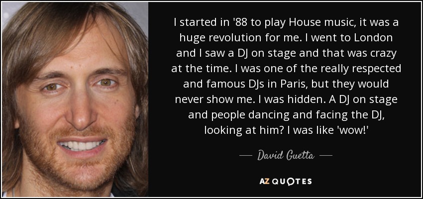 I started in '88 to play House music, it was a huge revolution for me. I went to London and I saw a DJ on stage and that was crazy at the time. I was one of the really respected and famous DJs in Paris, but they would never show me. I was hidden. A DJ on stage and people dancing and facing the DJ, looking at him? I was like 'wow!' - David Guetta