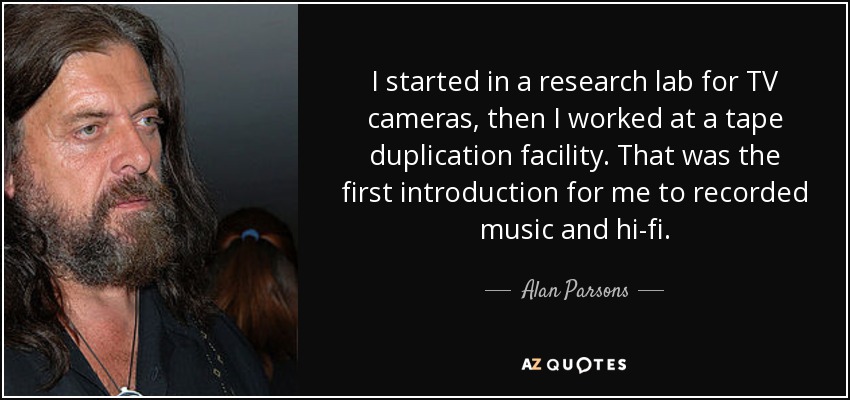 I started in a research lab for TV cameras, then I worked at a tape duplication facility. That was the first introduction for me to recorded music and hi-fi. - Alan Parsons