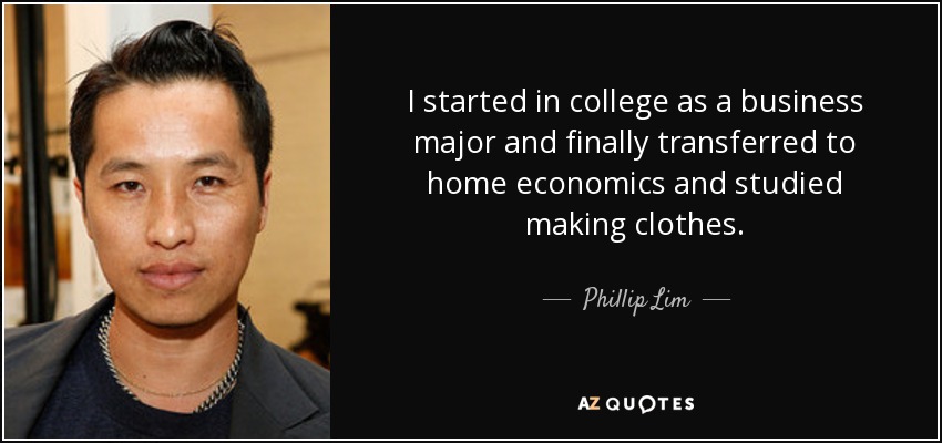 I started in college as a business major and finally transferred to home economics and studied making clothes. - Phillip Lim