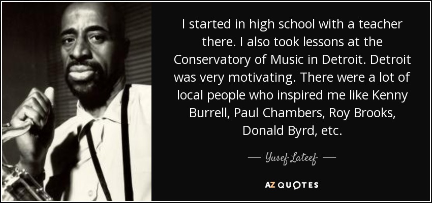 I started in high school with a teacher there. I also took lessons at the Conservatory of Music in Detroit. Detroit was very motivating. There were a lot of local people who inspired me like Kenny Burrell, Paul Chambers, Roy Brooks, Donald Byrd, etc. - Yusef Lateef