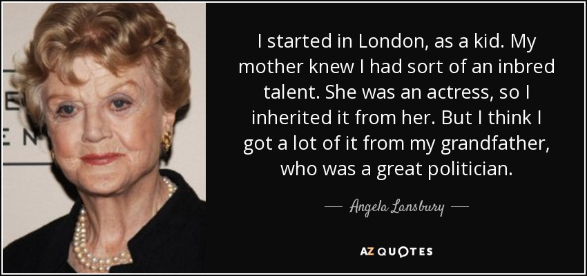 I started in London, as a kid. My mother knew I had sort of an inbred talent. She was an actress, so I inherited it from her. But I think I got a lot of it from my grandfather, who was a great politician. - Angela Lansbury