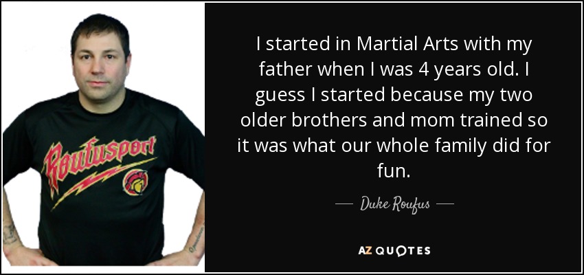 I started in Martial Arts with my father when I was 4 years old. I guess I started because my two older brothers and mom trained so it was what our whole family did for fun. - Duke Roufus