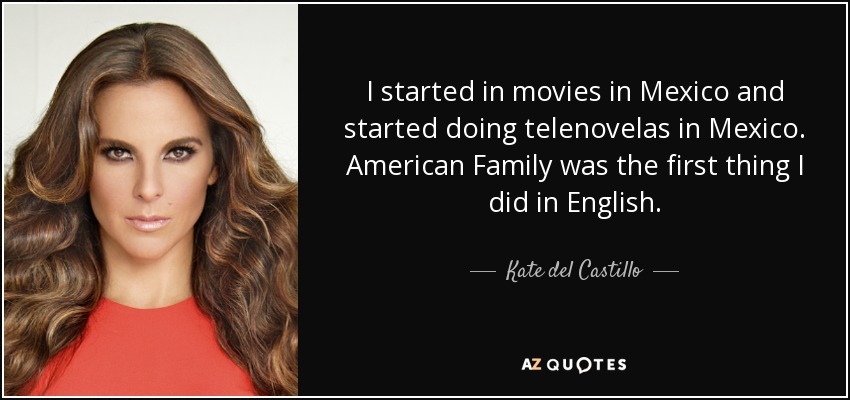 I started in movies in Mexico and started doing telenovelas in Mexico. American Family was the first thing I did in English. - Kate del Castillo