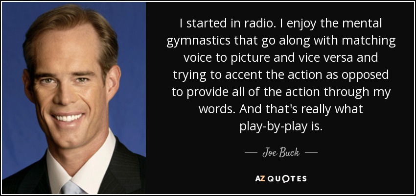 I started in radio. I enjoy the mental gymnastics that go along with matching voice to picture and vice versa and trying to accent the action as opposed to provide all of the action through my words. And that's really what play-by-play is. - Joe Buck