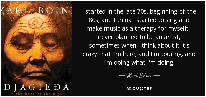 I started in the late 70s, beginning of the 80s, and I think I started to sing and make music as a therapy for myself; I never planned to be an artist; sometimes when I think about it it's crazy that I'm here, and I'm touring, and I'm doing what I'm doing. - Mari Boine