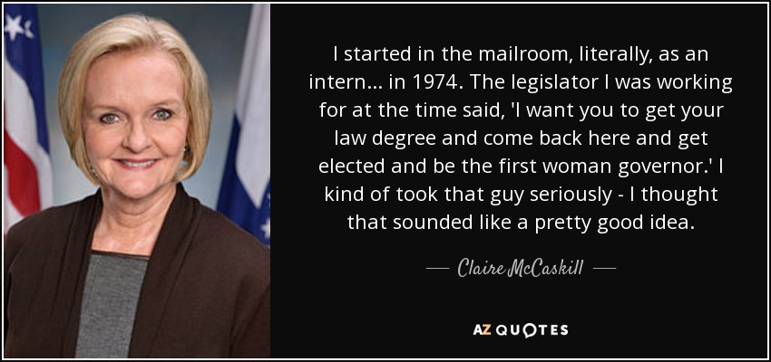 I started in the mailroom, literally, as an intern... in 1974. The legislator I was working for at the time said, 'I want you to get your law degree and come back here and get elected and be the first woman governor.' I kind of took that guy seriously - I thought that sounded like a pretty good idea. - Claire McCaskill
