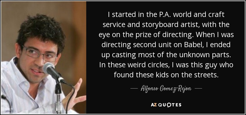 I started in the P.A. world and craft service and storyboard artist, with the eye on the prize of directing. When I was directing second unit on Babel, I ended up casting most of the unknown parts. In these weird circles, I was this guy who found these kids on the streets. - Alfonso Gomez-Rejon