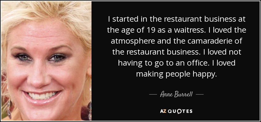 I started in the restaurant business at the age of 19 as a waitress. I loved the atmosphere and the camaraderie of the restaurant business. I loved not having to go to an office. I loved making people happy. - Anne Burrell