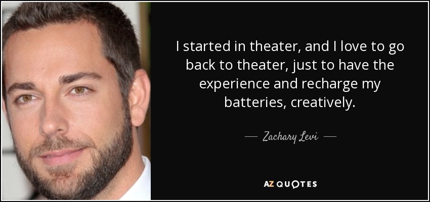 I started in theater, and I love to go back to theater, just to have the experience and recharge my batteries, creatively. - Zachary Levi