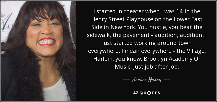 I started in theater when I was 14 in the Henry Street Playhouse on the Lower East Side in New York. You hustle, you beat the sidewalk, the pavement - audition, audition. I just started working around town everywhere. I mean everywhere - the Village, Harlem, you know. Brooklyn Academy Of Music. Just job after job. - Jackee Harry