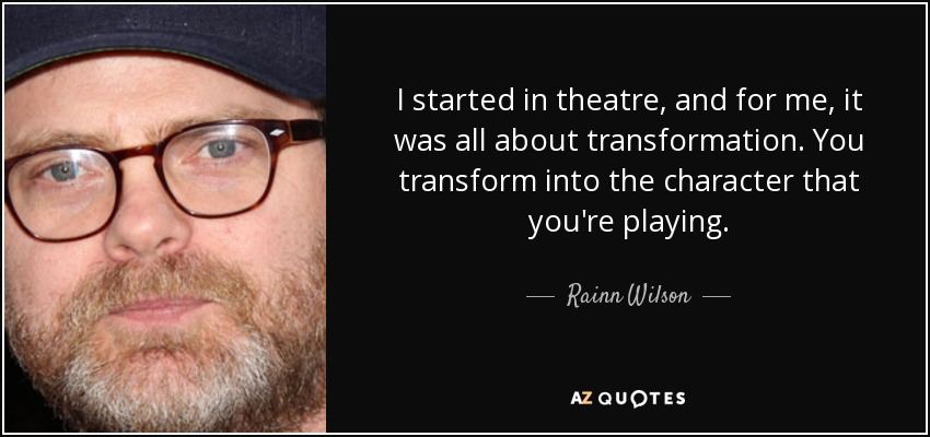 I started in theatre, and for me, it was all about transformation. You transform into the character that you're playing. - Rainn Wilson