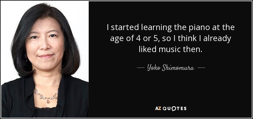 I started learning the piano at the age of 4 or 5, so I think I already liked music then. - Yoko Shimomura